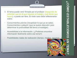 ¿CÓMO ESTABLECEMOS UN TEMA?
 El tema puede venir firmado por el profesor (Asegúrate de
    entender qué es el que requiere el trabajo y qué tienes que
    hacer), o puede ser libre. En todo caso debe reflexionarse
    sobre:

•   Conocimientos previos (recapitular lo que ya se sabe).
    Conocimientos a adquirir (que se quiere descubrir para
    determinar la profundidad del tema a investigar).

•   Accesibilidad a la información. (¿Podemos encontrar
    información fácilmente sobre ese tema?)

•   Posibilidades reales de realización (tiempo, medios, recursos ..)
 