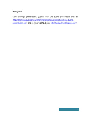 Bibliografía:

Mery. Domingo (18/08/2006). ¿Cómo hacer una buena presentación oral? En
http://dmery.ing.puc.cl/dmery/dmery/herramientas/bfcomo-hacer-una-buena-
presentacion-oral . El 2 de febrero 2012. Desde http://lupitapalmer.blogspot.com/




                                                                                    2
 