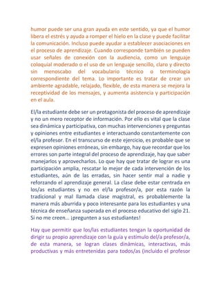 humor puede ser una gran ayuda en este sentido, ya que el humor libera el estrés y ayuda a romper el hielo en la clase y puede facilitar la comunicación. Incluso puede ayudar a establecer asociaciones en el proceso de aprendizaje. Cuando corresponde también se pueden usar señales de conexión con la audiencia, como un lenguaje coloquial moderado o el uso de un lenguaje sencillo, claro y directo sin menoscabo del vocabulario técnico o terminología correspondiente del tema. Lo importante es tratar de crear un ambiente agradable, relajado, flexible, de esta manera se mejora la receptividad de los mensajes, y aumenta asistencia y participación en el aula. 
El/la estudiante debe ser un protagonista del proceso de aprendizaje y no un mero receptor de información. Por ello es vital que la clase sea dinámica y participativa, con muchas intervenciones y preguntas y opiniones entre estudiantes e interactuando constantemente con el/la profesor. En el transcurso de este ejercicio, es probable que se expresen opiniones erróneas, sin embargo, hay que recordar que los errores son parte integral del proceso de aprendizaje, hay que saber manejarlos y aprovecharlos. Lo que hay que tratar de lograr es una participación amplia, rescatar lo mejor de cada intervención de los estudiantes, aún de las erradas, sin hacer sentir mal a nadie y reforzando el aprendizaje general. La clase debe estar centrada en los/as estudiantes y no en el/la profesor/a, por esta razón la tradicional y mal llamada clase magistral, es probablemente la manera más aburrida y poco interesante para los estudiantes y una técnica de enseñanza superada en el proceso educativo del siglo 21. Si no me creen… ¡pregunten a sus estudiantes! 
Hay que permitir que los/las estudiantes tengan la oportunidad de dirigir su propio aprendizaje con la guía y estímulo del/a profesor/a, de esta manera, se logran clases dinámicas, interactivas, más productivas y más entretenidas para todos/as (incluido el profesor  
