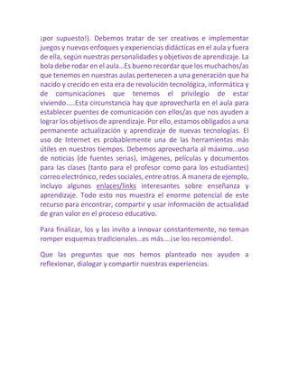 ¡por supuesto!). Debemos tratar de ser creativos e implementar juegos y nuevos enfoques y experiencias didácticas en el aula y fuera de ella, según nuestras personalidades y objetivos de aprendizaje. La bola debe rodar en el aula…Es bueno recordar que los muchachos/as que tenemos en nuestras aulas pertenecen a una generación que ha nacido y crecido en esta era de revolución tecnológica, informática y de comunicaciones que tenemos el privilegio de estar viviendo…..Esta circunstancia hay que aprovecharla en el aula para establecer puentes de comunicación con ellos/as que nos ayuden a lograr los objetivos de aprendizaje. Por ello, estamos obligados a una permanente actualización y aprendizaje de nuevas tecnologías. El uso de Internet es probablemente una de las herramientas más útiles en nuestros tiempos. Debemos aprovecharla al máximo…uso de noticias (de fuentes serias), imágenes, películas y documentos para las clases (tanto para el profesor como para los estudiantes) correo electrónico, redes sociales, entre otros. A manera de ejemplo, incluyo algunos enlaces/links interesantes sobre enseñanza y aprendizaje. Todo esto nos muestra el enorme potencial de este recurso para encontrar, compartir y usar información de actualidad de gran valor en el proceso educativo. 
Para finalizar, los y las invito a innovar constantemente, no teman romper esquemas tradicionales…es más….¡se los recomiendo!. 
Que las preguntas que nos hemos planteado nos ayuden a reflexionar, dialogar y compartir nuestras experiencias. 
 