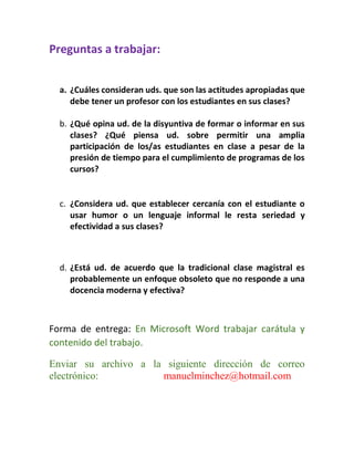 Preguntas a trabajar: 
a. ¿Cuáles consideran uds. que son las actitudes apropiadas que debe tener un profesor con los estudiantes en sus clases? 
b. ¿Qué opina ud. de la disyuntiva de formar o informar en sus clases? ¿Qué piensa ud. sobre permitir una amplia participación de los/as estudiantes en clase a pesar de la presión de tiempo para el cumplimiento de programas de los cursos? 
c. ¿Considera ud. que establecer cercanía con el estudiante o usar humor o un lenguaje informal le resta seriedad y efectividad a sus clases? 
d. ¿Está ud. de acuerdo que la tradicional clase magistral es probablemente un enfoque obsoleto que no responde a una docencia moderna y efectiva? 
Forma de entrega: En Microsoft Word trabajar carátula y contenido del trabajo. 
Enviar su archivo a la siguiente dirección de correo electrónico: manuelminchez@hotmail.com 
 