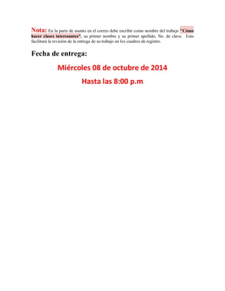 Nota: En la parte de asunto en el correo debe escribir como nombre del trabajo "Cómo hacer clases interesantes", su primer nombre y su primer apellido, No. de clave. Esto facilitará la revisión de la entrega de su trabajo en los cuadros de registro. 
Fecha de entrega: 
Miércoles 08 de octubre de 2014 
Hasta las 8:00 p.m 