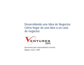 Desarrollando una Idea de Negocios:
Cómo llegar de una idea a un caso
de negocios




Documento para emprendedores inscritos
Bogotá, marzo, 2004
 