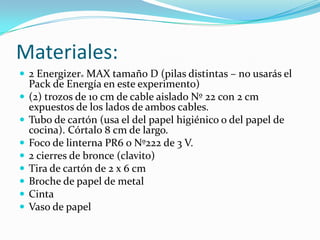 Materiales:
 2 Energizer® MAX tamaño D (pilas distintas – no usarás el
    Pack de Energía en este experimento)
   (2) trozos de 10 cm de cable aislado Nº 22 con 2 cm
    expuestos de los lados de ambos cables.
   Tubo de cartón (usa el del papel higiénico o del papel de
    cocina). Córtalo 8 cm de largo.
   Foco de linterna PR6 o Nº222 de 3 V.
   2 cierres de bronce (clavito)
   Tira de cartón de 2 x 6 cm
   Broche de papel de metal
   Cinta
   Vaso de papel
 