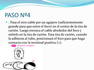 PASO Nº4
 . Pasa el otro cable por un agujero (suficientemente
 grande para que entre el foco) en el centro de la tira de
 cartón. Luego enrosca el cable alrededor del foco y
 mételo en la tira de cartón. Esta tira de cartón, cuando
 la adhieras al tubo, posicionará el foco para que haga
 contacto con la terminal positiva (+).
 