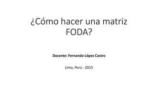 ¿Cómo hacer una matriz
FODA?
Docente: Fernando López Castro
Lima, Perú - 2015
 