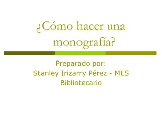 ¿Cómo hacer una
monografía?
Preparado por:
Stanley Irizarry Pérez - MLS
Bibliotecario
 