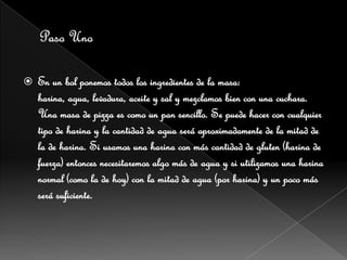    En un bol ponemos todos los ingredientes de la masa:
    harina, agua, levadura, aceite y sal y mezclamos bien con una cuchara.
    Una masa de pizza es como un pan sencillo. Se puede hacer con cualquier
    tipo de harina y la cantidad de agua será aproximadamente de la mitad de
    la de harina. Si usamos una harina con más cantidad de gluten (harina de
    fuerza) entonces necesitaremos algo más de agua y si utilizamos una harina
    normal (como la de hoy) con la mitad de agua (por harina) y un poco más
    será suficiente.
 