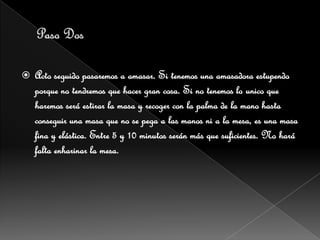    Acto seguido pasaremos a amasar. Si tenemos una amasadora estupendo
    porque no tendremos que hacer gran cosa. Si no tenemos lo unico que
    haremos será estirar la masa y recoger con la palma de la mano hasta
    conseguir una masa que no se pega a las manos ni a la mesa, es una masa
    fina y elástica. Entre 5 y 10 minutos serán más que suficientes. No hará
    falta enharinar la mesa.
 