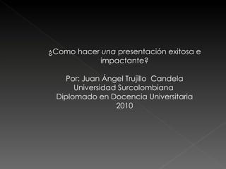 ¿Como hacer  una  presentación exitosa e impactante? Por: Juan Ángel Trujillo  Candela Universidad Surcolombiana  Diplomado en Docencia Universitaria 2010 