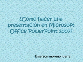 ¿Cómo hacer una
presentación en Microsoft
Office PowerPoint 2007?
Emerson moreno Ibarra
 
