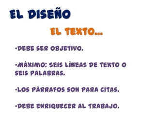 El Diseño
         El texto…
•Debe ser objetivo.

•Máximo: Seis líneas de texto o
seis palabras.

•Los párrafos son para citas.

•Debe enriquecer al Trabajo.
 