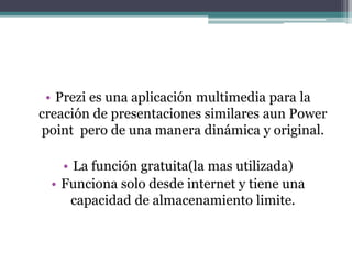 • Prezi es una aplicación multimedia para la
creación de presentaciones similares aun Power
point pero de una manera dinámica y original.
• La función gratuita(la mas utilizada)
• Funciona solo desde internet y tiene una
capacidad de almacenamiento limite.
 