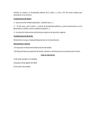 Solicito se mejore el alumbrado público de la calle (…) ello a fin de evitar asaltos que
perjudican a los vecinos.
Fundamentos de Hecho
1.- Soy vecino de la Municipalidad (…) desde hace (…)
2.- Es del caso, que la calle (…) carece de alumbrado público y, como consecuencia, se ha
generado un asalto a mano armada el pasado (…)
3.- Lo anterior motiva esta solicitud que requiere de atención urgente.
Fundamentos de Derecho
Mi derecho a la paz y tranquilidad previsto en la Constitución.
Documentos y anexos
1-A Copia de mi Documento Nacional de Identidad
1-B Copia de Denuncia policial de Asalto, donde se verificará las circunstancias del mismo.
POR LO EXPUESTO:
A UD. pido acceder a mi pedido.
Arequipa, 20 de agosto de 2014
(Firma del interesado)
 