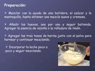 Preparación:

 
 Mezclar con la ayuda de una batidora, el azúcar y la
mantequilla, hasta obtener una mezcla suave y cremosa.
 Añadir los huevos, uno por uno y seguir batiendo.
Agregar la esencia de vainilla o la ralladura de limón.
 Agregar las tres tazas de harina junto con el polvo para
hornear y continuar mezclando.
 Incorporar la leche poco a
poco y seguir mezclando.

 