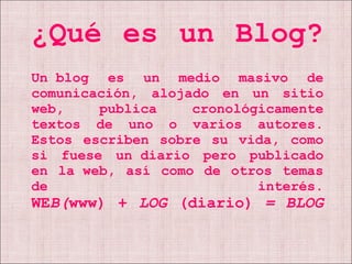 ¿Qué es un Blog? Un blog es un medio masivo de comunicación, alojado en un sitio web, publica cronológicamente textos de uno o varios autores. Estos escriben sobre su vida, como si fuese un diario pero publicado en la web, así como de otros temas de interés. WE B( www)   +  LOG  (diario)  = BLOG 