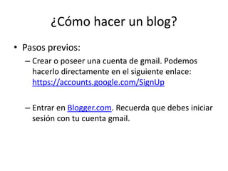 ¿Cómo hacer un blog? 
• Pasos previos: 
– Crear o poseer una cuenta de gmail. Podemos 
hacerlo directamente en el siguient...