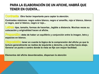 PARA LA ELABORACIÓN DE UN AFICHE, HABRÁ QUE
TENER EN CUENTA…
: Otro factor importante para captar la atención.
Contrastes máximos: negro sobre blanco, negro s/ amarillo, rojo s/ blanco, blanco
s/ negro, azul s/ blanco, negro s/ rojo...
: tipo, tamaño, formas de hacerlas...legible a distancia. Muchas veces su
colocación y originalidad hacen al afiche.
: debe de haber un equilibrio y conjunción entre la imagen, letra y
espacios en blanco.
: tener en cuenta la lógica de la comprensión del afiche ya que la
lectura generalmente se realiza de izquierda a derecha, y de arriba hacia abajo.
Generar un punto o centro donde la vista se fije con mayor facilidad.
Elementos del afiche desordenados, dispersan la atención