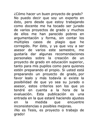 ¿Cómo hacer un buen proyecto de grado?
No puedo decir que soy un experto en
ésto, pero desde que estoy trabajando
como docente me ha tocado ser jurado
de varios proyectos de grado y muchos
de ellos me han parecido pobres en
argumentación y forma, sin contar los
múltiples casos de plagio que he
corregido. Por ésto, y ya que voy a ser
asesor de varios este semestre, me
gustaría dar algunas recomendaciones
personales sobre la creación de un
proyecto de grado en educación superior,
tanto para mis pupilos como para quienes
estén preparando el propio. Si usted está
preparando un proyecto de grado, por
favor lealo y más todavía si existe la
posibilidad de que yo sea su jurado o
asesor, estos criterios son los que yo
tendré en cuenta a la hora de la
evaluación. Esta publicación es una
entrada en la que estaré haciendo ajustes
en la medida que encuentre
inconsistencias o posibles mejoras.
¡No es Tesis, es proyecto o trabajo de
grado!
 