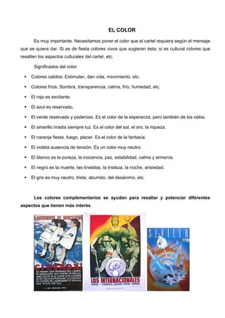 EL COLOR

       Es muy importante. Necesitamos poner el color que el cartel requiera según el mensaje
que se quiera dar. Si es de fiesta colores vivos que sugieran ésta; si es cultural colores que
resalten los aspectos culturales del cartel, etc.

       Significados del color

     Colores calidos: Estimulan, dan vida, movimiento, etc.

     Colores fríos: Sombra, transparencia, calma, frío, humedad, etc.

     El rojo es excitante.

     El azul es reservado.

     El verde reservado y poderoso. Es el color de la esperanza, pero también de los celos.

     El amarillo irradia siempre luz. Es el color del sol, el oro, la riqueza.

     El naranja fiesta, fuego, placer. Es el color de la fantasía.

     El violeta ausencia de tensión. Es un color muy neutro.

     El blanco es la pureza, la inocencia, paz, estabilidad, calma y armonía.

     El negro es la muerte, las tinieblas, la tristeza, la noche, ansiedad.

     El gris es muy neutro, triste, aburrido, del desánimo, etc.



       Los colores complementarios se ayudan para resaltar y potenciar diferentes
aspectos que tienen más interés.
 