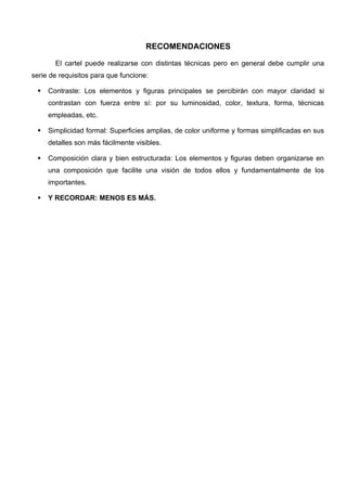 RECOMENDACIONES

       El cartel puede realizarse con distintas técnicas pero en general debe cumplir una
serie de requisitos para que funcione:

    Contraste: Los elementos y figuras principales se percibirán con mayor claridad si
     contrastan con fuerza entre sí: por su luminosidad, color, textura, forma, técnicas
     empleadas, etc.

    Simplicidad formal: Superficies amplias, de color uniforme y formas simplificadas en sus
     detalles son más fácilmente visibles.

    Composición clara y bien estructurada: Los elementos y figuras deben organizarse en
     una composición que facilite una visión de todos ellos y fundamentalmente de los
     importantes.

    Y RECORDAR: MENOS ES MÁS.
 