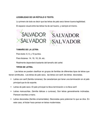 LEGIBILIDAD DE UN RÓTULO O TEXTO.

         Lo primero de todo es decir que las letras de palo seco tienen buena legibilidad.

         El espacio visual entre las letras ha de ser bueno, y siempre el mismo.




         TAMAÑO DE LA LETRA

         Para texto: 8, 9, y 10 puntos.

         Para titulares: 14, 16, 18, 24, etc.

         Realmente dependerá bastante del tamaño del cartel.

         TIPOS DE LETRA.

       Las letras se pueden clasificar en grupos de familias de diferentes tipos de letras que
tienen similitudes. Les letras de palo seco, las letras con serif, les letras decoradas.

     Letras con serif (familia romanas). Se caracterizan por tener una terminación en el palo
      principal que le da soporte.

     Letras de palo seco. El palo principal no lleva terminación o no lleva serif.

     Letras manuscritas. (família itàlicas o cursivas). Son letras generalmente inclinadas.
      Parecen escritas a mano.

     Letras decoradas (familia ornamentales). Decoradas para potenciar lo que se dice. En
      este caso, el titular hace pensar en letras modernistas.
 