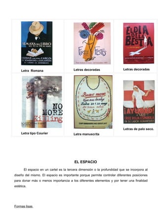 Letra Romana                       Letras decoradas                  Letras decoradas




                                                                          Letras de palo seco.
     Letra tipo Courier                 Letra manuscrita




                                         EL ESPACIO

       El espacio en un cartel es la tercera dimensión o la profundidad que se incorpora al
diseño del mismo. El espacio es importante porque permite controlar diferentes posiciones
para donar más o menos importancia a los diferentes elementos y por tener una finalidad
estética.




Formas lisas
 