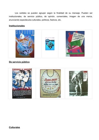 Los carteles se pueden agrupar según la finalidad de su mensaje. Pueden ser
institucionales, de servicio público, de opinión, comerciales, imagen de una marca,
anunciando espectáculos culturales, políticos, festivos, etc.


Institucionales




De servicio público




Culturales
 