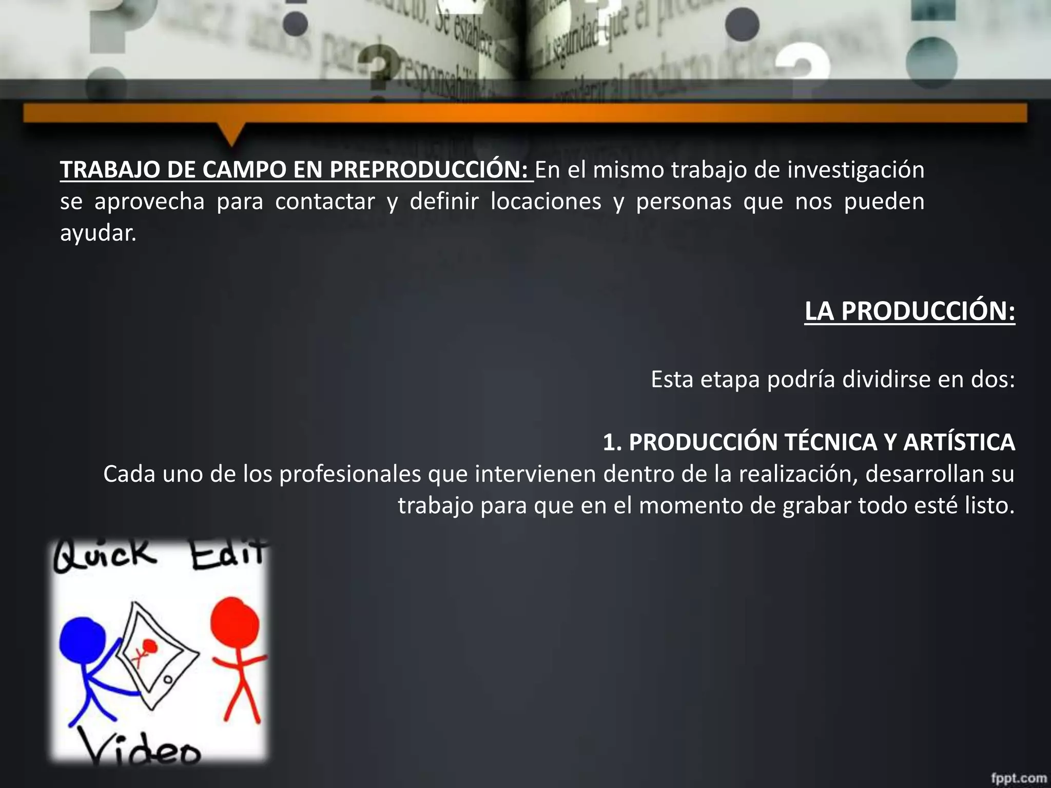TRABAJO DE CAMPO EN PREPRODUCCIÓN: En el mismo trabajo de investigación
se aprovecha para contactar y definir locaciones y personas que nos pueden
ayudar.
LA PRODUCCIÓN:
Esta etapa podría dividirse en dos:
1. PRODUCCIÓN TÉCNICA Y ARTÍSTICA
Cada uno de los profesionales que intervienen dentro de la realización, desarrollan su
trabajo para que en el momento de grabar todo esté listo.
 