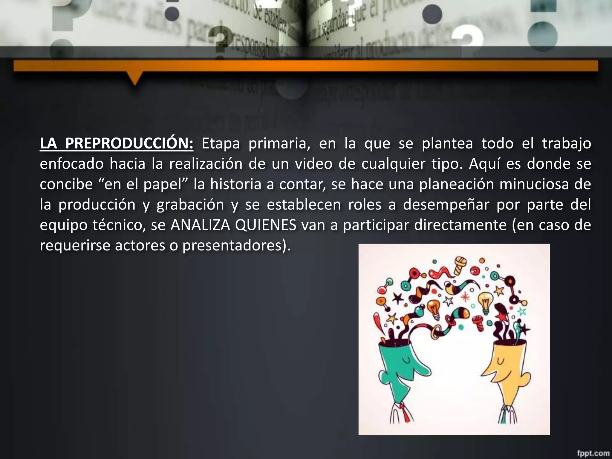 LA PREPRODUCCIÓN: Etapa primaria, en la que se plantea todo el trabajo
enfocado hacia la realización de un video de cualquier tipo. Aquí es donde se
concibe “en el papel” la historia a contar, se hace una planeación minuciosa de
la producción y grabación y se establecen roles a desempeñar por parte del
equipo técnico, se ANALIZA QUIENES van a participar directamente (en caso de
requerirse actores o presentadores).
 