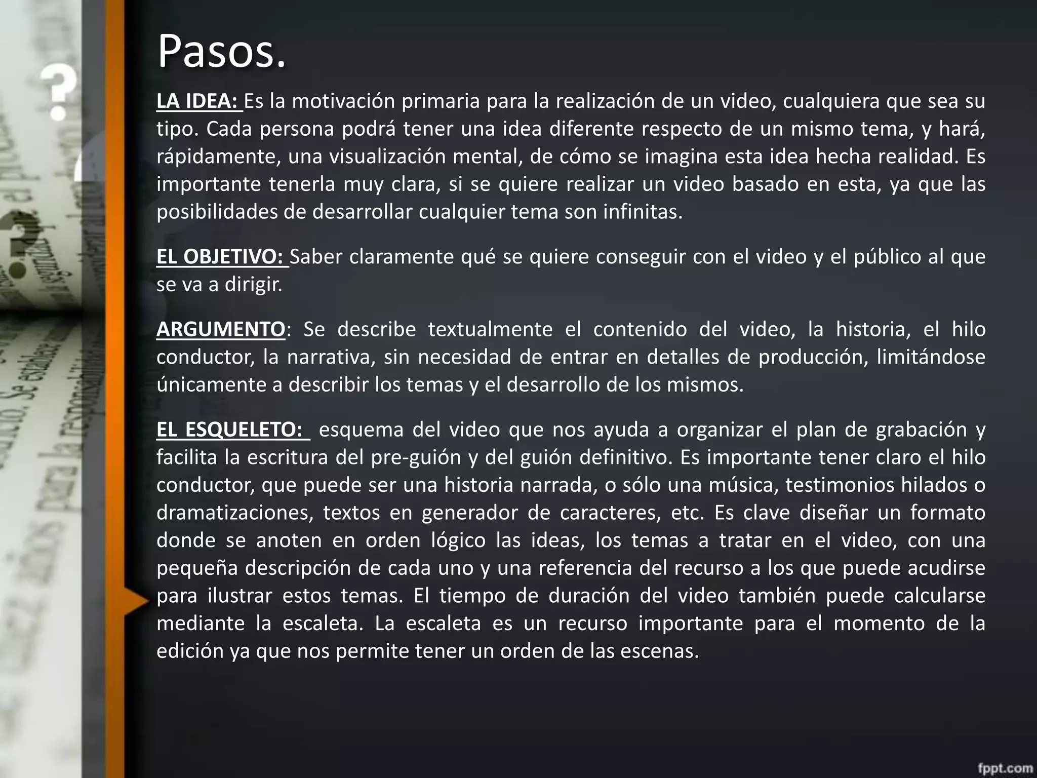Pasos.
LA IDEA: Es la motivación primaria para la realización de un video, cualquiera que sea su
tipo. Cada persona podrá tener una idea diferente respecto de un mismo tema, y hará,
rápidamente, una visualización mental, de cómo se imagina esta idea hecha realidad. Es
importante tenerla muy clara, si se quiere realizar un video basado en esta, ya que las
posibilidades de desarrollar cualquier tema son infinitas.
EL OBJETIVO: Saber claramente qué se quiere conseguir con el video y el público al que
se va a dirigir.
ARGUMENTO: Se describe textualmente el contenido del video, la historia, el hilo
conductor, la narrativa, sin necesidad de entrar en detalles de producción, limitándose
únicamente a describir los temas y el desarrollo de los mismos.
EL ESQUELETO: esquema del video que nos ayuda a organizar el plan de grabación y
facilita la escritura del pre-guión y del guión definitivo. Es importante tener claro el hilo
conductor, que puede ser una historia narrada, o sólo una música, testimonios hilados o
dramatizaciones, textos en generador de caracteres, etc. Es clave diseñar un formato
donde se anoten en orden lógico las ideas, los temas a tratar en el video, con una
pequeña descripción de cada uno y una referencia del recurso a los que puede acudirse
para ilustrar estos temas. El tiempo de duración del video también puede calcularse
mediante la escaleta. La escaleta es un recurso importante para el momento de la
edición ya que nos permite tener un orden de las escenas.
 
