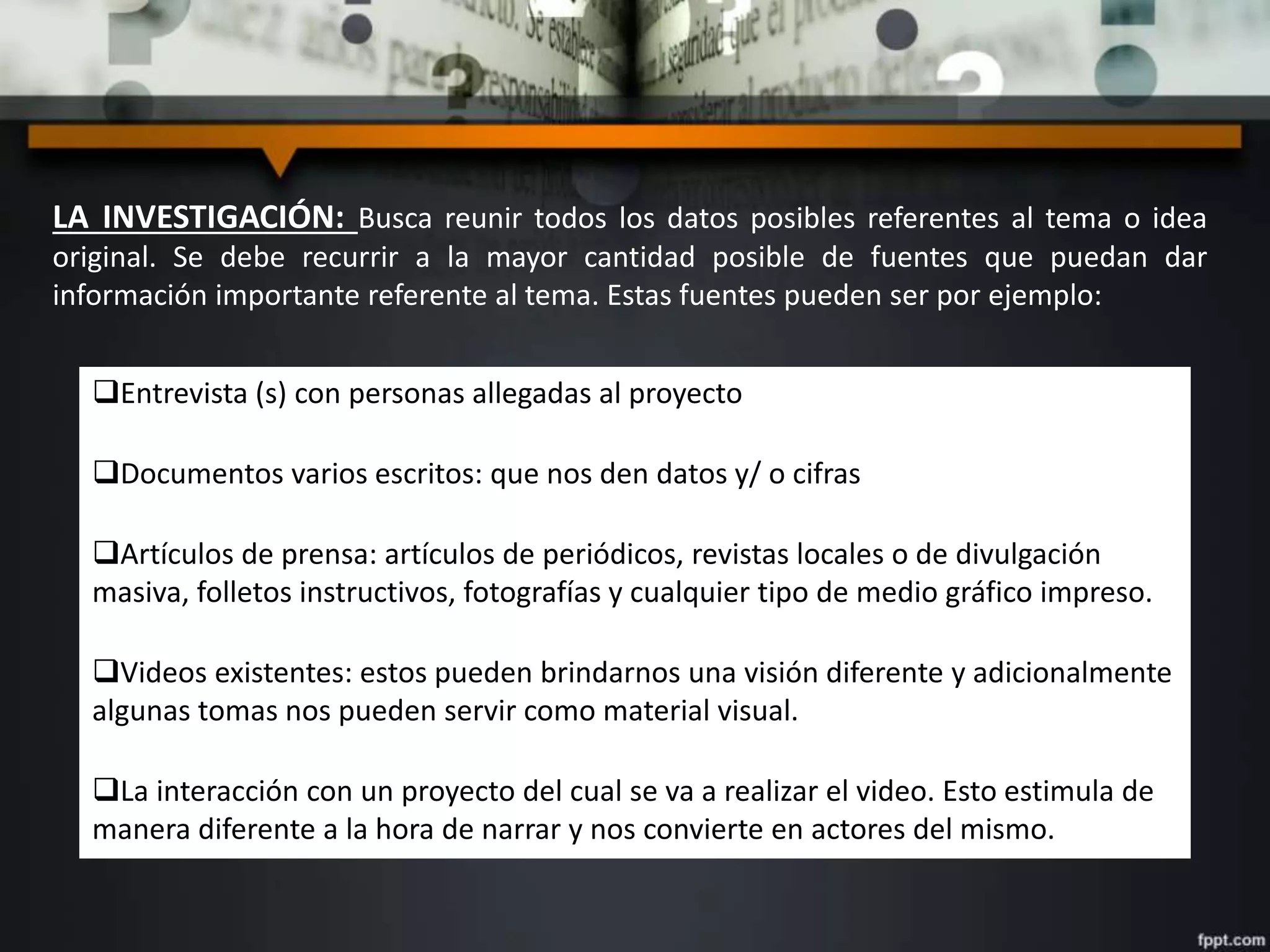 LA INVESTIGACIÓN: Busca reunir todos los datos posibles referentes al tema o idea
original. Se debe recurrir a la mayor cantidad posible de fuentes que puedan dar
información importante referente al tema. Estas fuentes pueden ser por ejemplo:
Entrevista (s) con personas allegadas al proyecto
Documentos varios escritos: que nos den datos y/ o cifras
Artículos de prensa: artículos de periódicos, revistas locales o de divulgación
masiva, folletos instructivos, fotografías y cualquier tipo de medio gráfico impreso.
Videos existentes: estos pueden brindarnos una visión diferente y adicionalmente
algunas tomas nos pueden servir como material visual.
La interacción con un proyecto del cual se va a realizar el video. Esto estimula de
manera diferente a la hora de narrar y nos convierte en actores del mismo.
 