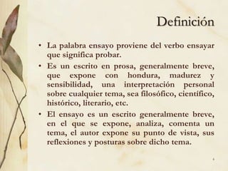 DefiniciónLa palabra ensayo proviene del verbo ensayar que significa probar. Es un escrito en prosa, generalmente breve, que expone con hondura, madurez y sensibilidad, una interpretación personal sobre cualquier tema, sea filosófico, científico, histórico, literario, etc.El ensayo es un escrito generalmente breve, en el que se expone, analiza, comenta un tema, el autor expone su punto de vista, sus reflexiones y posturas sobre dicho tema. 4