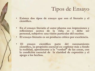 Tipos de EnsayoExisten dos tipos de ensayo que son el literario y el científico. En el ensayo literario el autor plasma sus impresiones y reflexiones acerca de la vida; es y debe ser personal, subjetivo: una visión particular del escritor. El ensayo literario es un producto crítico por excelencia.  El ensayo científico parte del razonamiento científico, su propósito esencial es: explorar más a fondo la realidad, aproximarse a la "verdad" de las cosas, con la condición esencial de  la claridad de expresión y el apego a los hechos.5