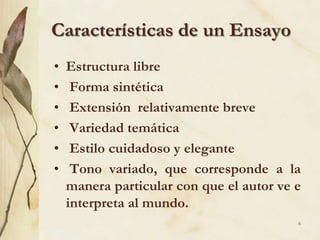 Características de un EnsayoEstructura libre  Forma sintética  Extensión  relativamente breve  Variedad temática  Estilo cuidadoso y elegante  Tono variado, que corresponde a la manera particular con que el autor ve e interpreta al mundo.6