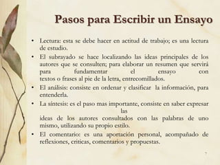 Pasos para Escribir un EnsayoLectura: esta se debe hacer en actitud de trabajo; es una lectura de estudio.El subrayado se hace localizando las ideas principales de los autores que se consulten; para elaborar un resumen que servirá para fundamentar el ensayo contextos o frases al pie de la letra, entrecomillados.El análisis: consiste en ordenar y clasificar  la información, para entenderla.La síntesis: es el paso mas importante, consiste en saber expresar lasideas de los autores consultados con las palabras de uno mismo, utilizando su propio estilo.El comentario: es una aportación personal, acompañado de reflexiones, criticas, comentarios y propuestas.7