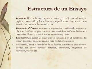 Estructura de un EnsayoIntroducción: es la que expresa el tema y el objetivo del ensayo; explica el contenido y los subtemas o capítulos que abarca, así como los criterios que se aplican en el texto.Desarrollo del tema, contiene la exposición y análisis del mismo, se plantean las ideas propias y se sustentan con información de las fuentes necesarias: libros, revistas, internet, entrevistas y otras. Conclusiones: cerrar las ideas que se trabajaron en el desarrollo del tema y proponer líneas de análisis para posteriores escritos. Bibliografía, hacer la lista de las de las fuentes consultadas estas fuentes pueden ser libros, revistas, internet, entrevistas, programas de televisión, videos, etc.8