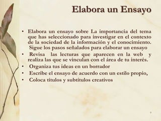 Elabora un Ensayo Elabora un ensayo sobre La importancia del tema que has seleccionado para investigar en el contexto de la sociedad de la información y el conocimiento.  Sigue los pasos señalados para elaborar un ensayo Revisa  las lecturas que aparecen en la web  y realiza las que se vinculan con el área de tu interés.  Organiza tus ideas en un borrador Escribe el ensayo de acuerdo con un estilo propio,  Coloca títulos y subtítulos creativos 9