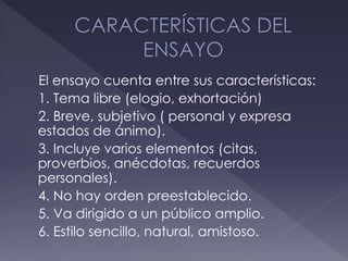 El ensayo cuenta entre sus características:
1. Tema libre (elogio, exhortación)
2. Breve, subjetivo ( personal y expresa
estados de ánimo).
3. Incluye varios elementos (citas,
proverbios, anécdotas, recuerdos
personales).
4. No hay orden preestablecido.
5. Va dirigido a un público amplio.
6. Estilo sencillo, natural, amistoso.
 