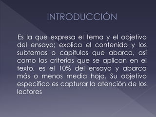Es la que expresa el tema y el objetivo
del ensayo; explica el contenido y los
subtemas o capítulos que abarca, así
como los criterios que se aplican en el
texto, es el 10% del ensayo y abarca
más o menos media hoja. Su objetivo
específico es capturar la atención de los
lectores
 