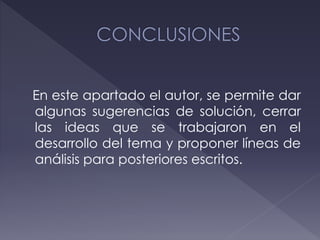 En este apartado el autor, se permite dar
algunas sugerencias de solución, cerrar
las ideas que se trabajaron en el
desarrollo del tema y proponer líneas de
análisis para posteriores escritos.
 