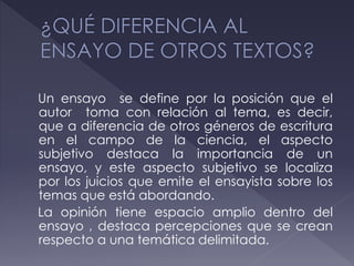 Un ensayo se define por la posición que el
autor toma con relación al tema, es decir,
que a diferencia de otros géneros de escritura
en el campo de la ciencia, el aspecto
subjetivo destaca la importancia de un
ensayo, y este aspecto subjetivo se localiza
por los juicios que emite el ensayista sobre los
temas que está abordando.
La opinión tiene espacio amplio dentro del
ensayo , destaca percepciones que se crean
respecto a una temática delimitada.
 