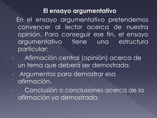 El ensayo argumentativo
En el ensayo argumentativo pretendemos
convencer al lector acerca de nuestra
opinión. Para conseguir ese fin, el ensayo
argumentativo tiene una estructura
particular:
 Afirmación central (opinión) acerca de
un tema que deberá ser demostrada.
 Argumentos para demostrar esa
afirmación.
 Conclusión o conclusiones acerca de la
afirmación ya demostrada.
 