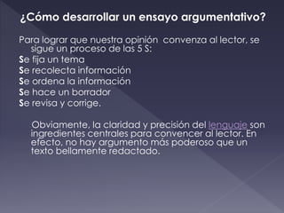 ¿Cómo desarrollar un ensayo argumentativo?
Para lograr que nuestra opinión convenza al lector, se
sigue un proceso de las 5 S:
Se fija un tema
Se recolecta información
Se ordena la información
Se hace un borrador
Se revisa y corrige.
Obviamente, la claridad y precisión del lenguaje son
ingredientes centrales para convencer al lector. En
efecto, no hay argumento más poderoso que un
texto bellamente redactado.
 
