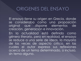 El ensayo tiene su origen en Grecia, donde
se consideraba como una proposición
original que dispone elementos de
creación, generación e innovación.
En la actualidad está definido como
género literario, pero en realidad, el ensayo
se reduce a una serie de ideas, la mayoría
de las veces de aspecto crítico, en las
cuales el autor expresa sus reflexiones
acerca de un tema determinado, o incluso,
sin tema alguno.
 