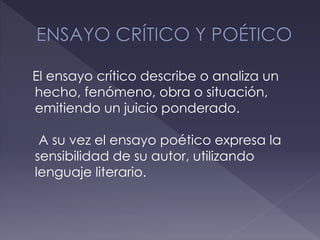 El ensayo crítico describe o analiza un
hecho, fenómeno, obra o situación,
emitiendo un juicio ponderado.
A su vez el ensayo poético expresa la
sensibilidad de su autor, utilizando
lenguaje literario.
 