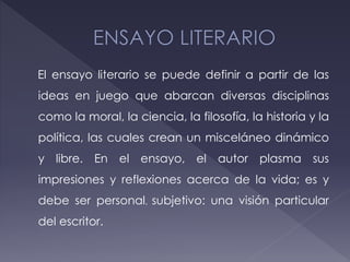 El ensayo literario se puede definir a partir de las
ideas en juego que abarcan diversas disciplinas
como la moral, la ciencia, la filosofía, la historia y la
política, las cuales crean un misceláneo dinámico
y libre. En el ensayo, el autor plasma sus
impresiones y reflexiones acerca de la vida; es y
debe ser personal, subjetivo: una visión particular
del escritor.
 