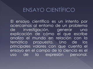 El ensayo científico es un intento por
acercarnos al entorno de un problema
de investigación, generar una
explicación de cómo el que escribe
analiza el mundo en relación con la
temática propuesta. Uno de los
principales valores con que cuenta el
ensayo en el campo de la ciencia es el
uso de la expresión personal.
 
