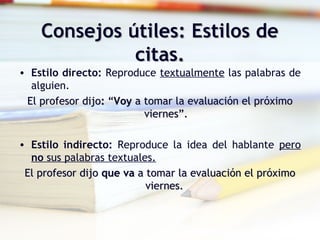 Consejos útiles: Estilos deConsejos útiles: Estilos de
citas.citas.
• Estilo directo: Reproduce textualmente las palabras de
alguien.
El profesor dijoEl profesor dijo:: ““VoyVoy a tomar la evaluación el próximoa tomar la evaluación el próximo
viernes”.viernes”.
• Estilo indirecto: Reproduce la idea del hablante pero
no sus palabras textuales.
El profesor dijoEl profesor dijo queque vava a tomar la evaluación el próximoa tomar la evaluación el próximo
viernes.viernes.
 