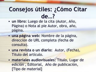 Consejos útiles: ¿Cómo CitarConsejos útiles: ¿Cómo Citar
de…?de…?
• un libro: Luego de la cita (Autor, Año,
Página) o Nota al pie Autor, obra, año,
página.
• una página web: Nombre de la página,
dirección de URL completa (fecha de
consulta).
• una revista o un diario:  Autor, (Fecha),
Titulo del artículo.
• materiales audiovisuales: Titulo, Lugar de
edición , Editorial, Año de publicación,
[Tipo de material]
 